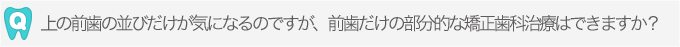 上の前歯の並びだけが気になるのですが、前歯だけの部分的な矯正歯科治療はできますか？